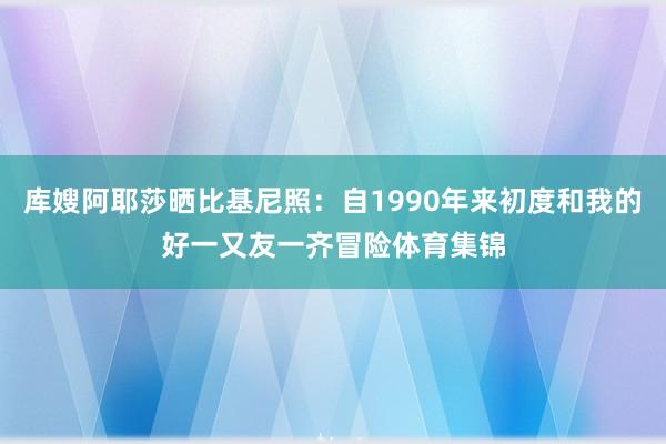 库嫂阿耶莎晒比基尼照：自1990年来初度和我的好一又友一齐冒险体育集锦