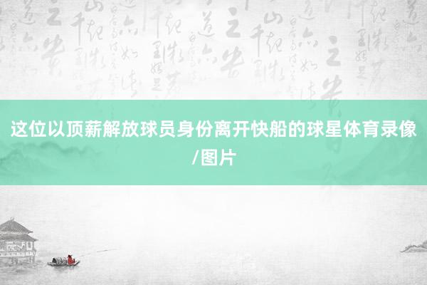 这位以顶薪解放球员身份离开快船的球星体育录像/图片