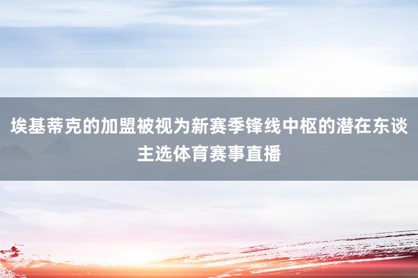 埃基蒂克的加盟被视为新赛季锋线中枢的潜在东谈主选体育赛事直播