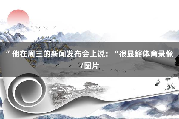 ”他在周三的新闻发布会上说：“很显豁体育录像/图片