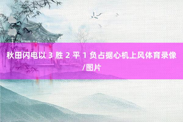 秋田闪电以 3 胜 2 平 1 负占据心机上风体育录像/图片