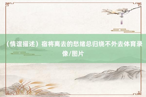 （情谊描述）宿将离去的愁绪总归绕不外去体育录像/图片
