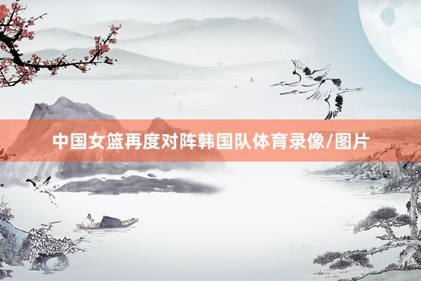 中国女篮再度对阵韩国队体育录像/图片