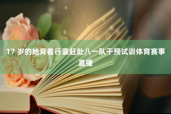 17 岁的她背着行囊赶赴八一队干预试训体育赛事直播