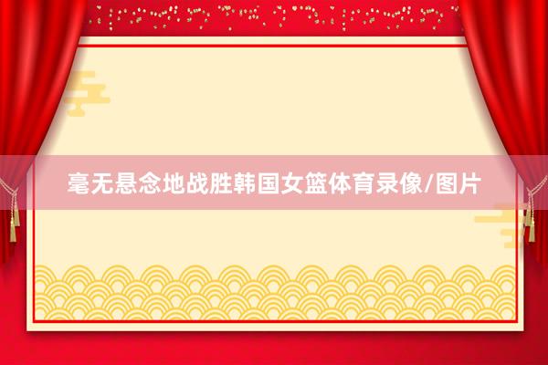 毫无悬念地战胜韩国女篮体育录像/图片
