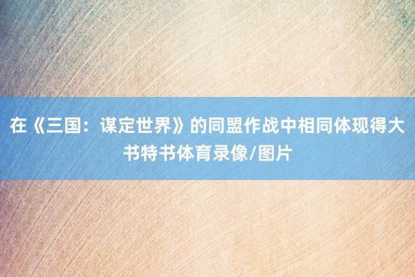 在《三国：谋定世界》的同盟作战中相同体现得大书特书体育录像/图片