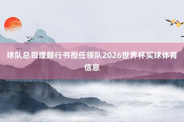 球队总司理颜行书担任领队2026世界杯买球体育信息