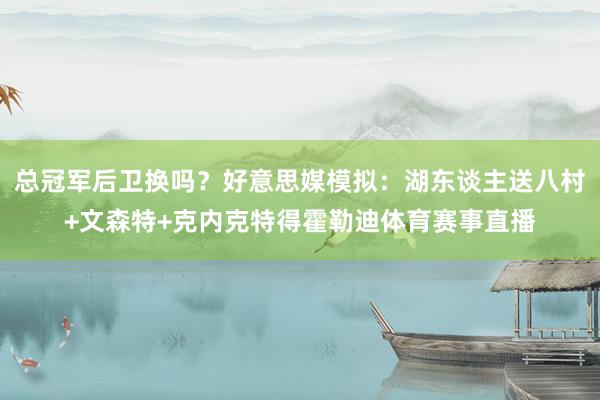 总冠军后卫换吗？好意思媒模拟：湖东谈主送八村+文森特+克内克特得霍勒迪体育赛事直播