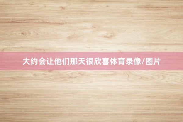 大约会让他们那天很欣喜体育录像/图片