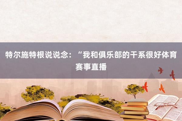 特尔施特根说说念：“我和俱乐部的干系很好体育赛事直播