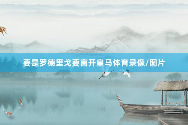 要是罗德里戈要离开皇马体育录像/图片