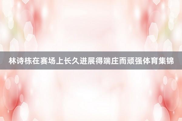 林诗栋在赛场上长久进展得端庄而顽强体育集锦