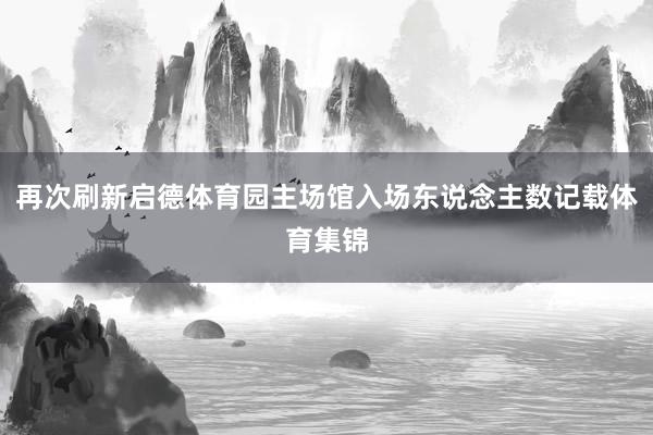 再次刷新启德体育园主场馆入场东说念主数记载体育集锦