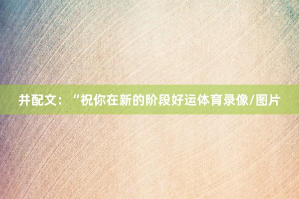 并配文：“祝你在新的阶段好运体育录像/图片