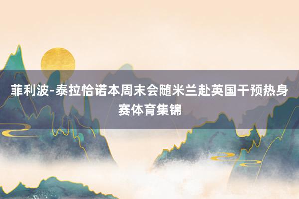 菲利波-泰拉恰诺本周末会随米兰赴英国干预热身赛体育集锦