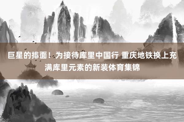 巨星的排面！为接待库里中国行 重庆地铁换上充满库里元素的新装体育集锦