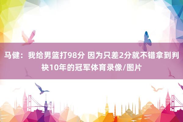 马健：我给男篮打98分 因为只差2分就不错拿到判袂10年的冠军体育录像/图片