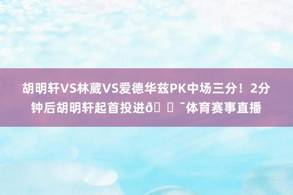 胡明轩VS林葳VS爱德华兹PK中场三分！2分钟后胡明轩起首投进🎯体育赛事直播