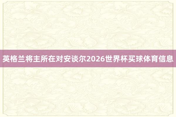 英格兰将主所在对安谈尔2026世界杯买球体育信息