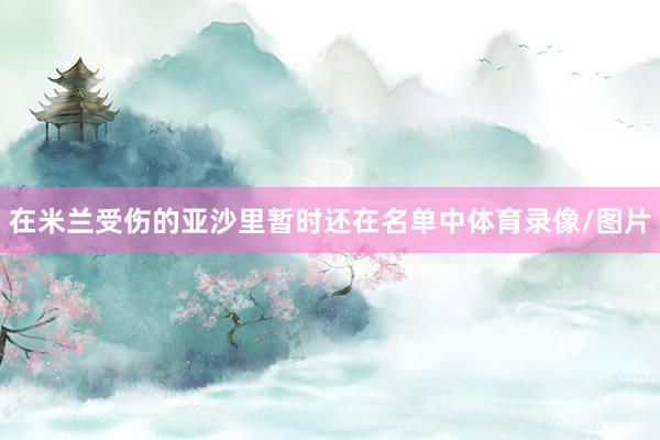 在米兰受伤的亚沙里暂时还在名单中体育录像/图片
