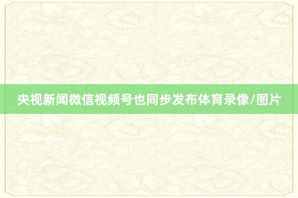 央视新闻微信视频号也同步发布体育录像/图片