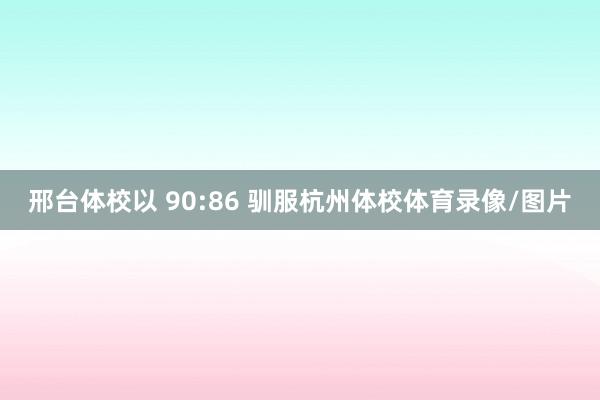 邢台体校以 90:86 驯服杭州体校体育录像/图片