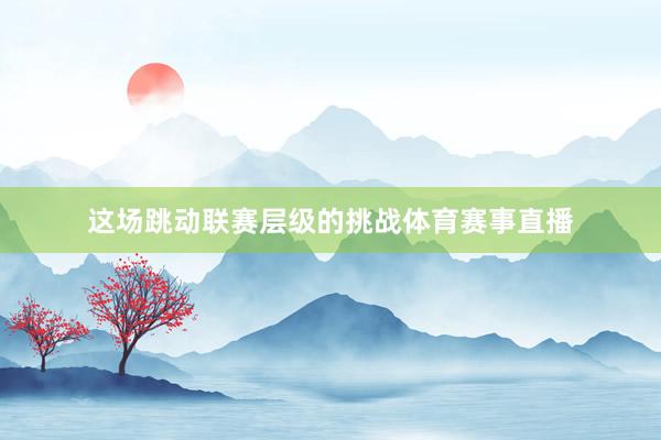 这场跳动联赛层级的挑战体育赛事直播