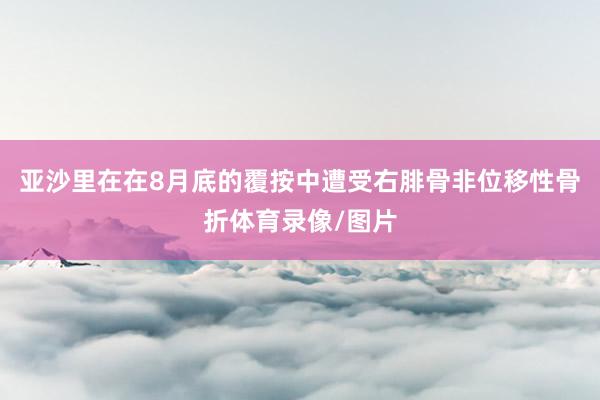 亚沙里在在8月底的覆按中遭受右腓骨非位移性骨折体育录像/图片