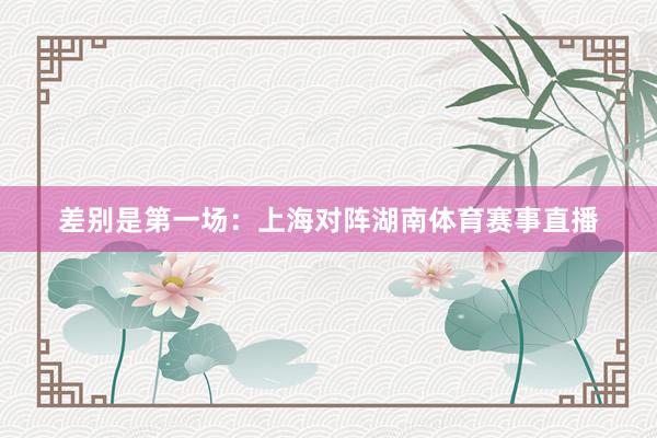 差别是第一场：上海对阵湖南体育赛事直播