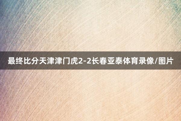 最终比分天津津门虎2-2长春亚泰体育录像/图片