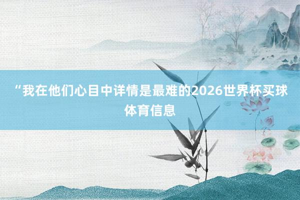 “我在他们心目中详情是最难的2026世界杯买球体育信息