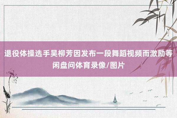 退役体操选手吴柳芳因发布一段舞蹈视频而激励等闲盘问体育录像/图片
