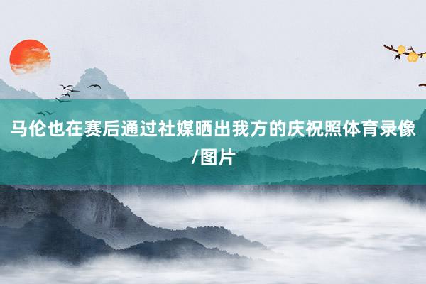 马伦也在赛后通过社媒晒出我方的庆祝照体育录像/图片