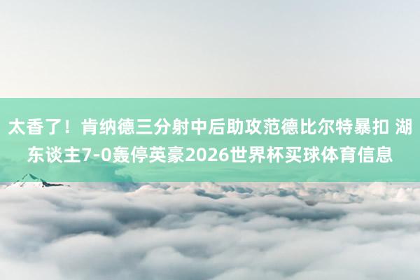 太香了！肯纳德三分射中后助攻范德比尔特暴扣 湖东谈主7-0轰停英豪2026世界杯买球体育信息
