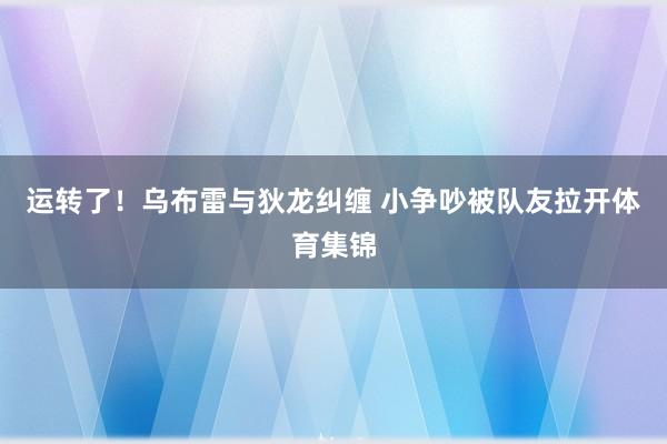 运转了！乌布雷与狄龙纠缠 小争吵被队友拉开体育集锦