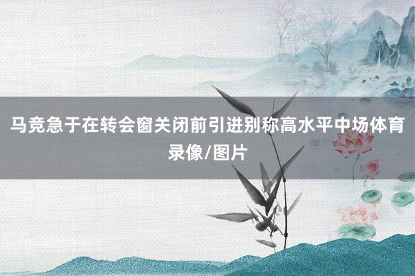 马竞急于在转会窗关闭前引进别称高水平中场体育录像/图片