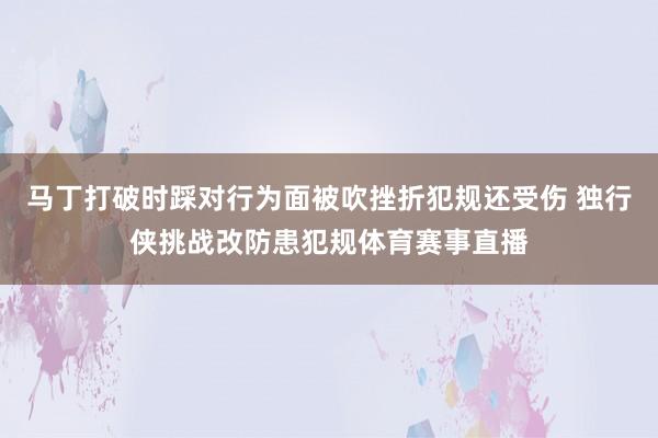 马丁打破时踩对行为面被吹挫折犯规还受伤 独行侠挑战改防患犯规体育赛事直播