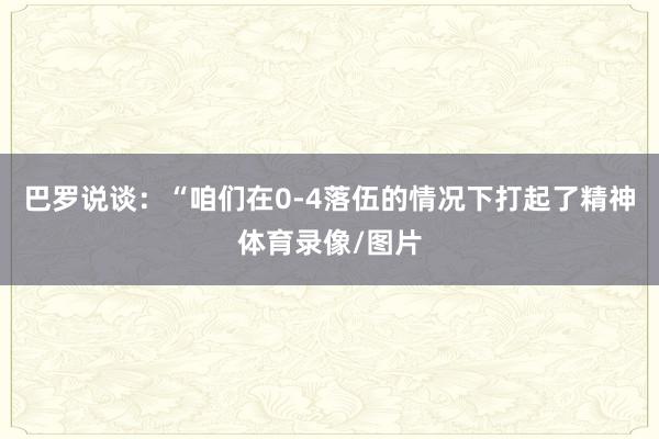 巴罗说谈：“咱们在0-4落伍的情况下打起了精神体育录像/图片