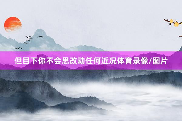 但目下你不会思改动任何近况体育录像/图片