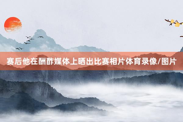 赛后他在酬酢媒体上晒出比赛相片体育录像/图片