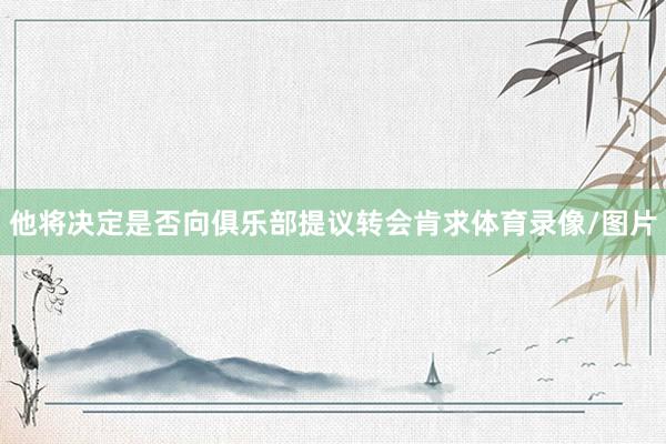 他将决定是否向俱乐部提议转会肯求体育录像/图片