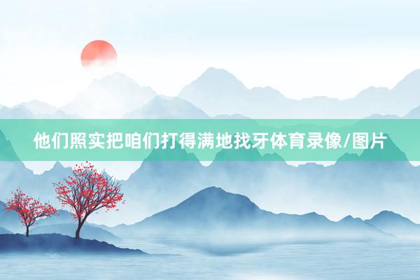 他们照实把咱们打得满地找牙体育录像/图片