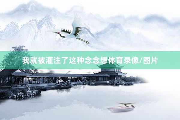 我就被灌注了这种念念想体育录像/图片