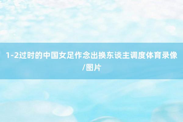1-2过时的中国女足作念出换东谈主调度体育录像/图片