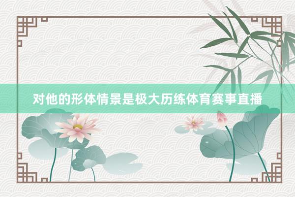 对他的形体情景是极大历练体育赛事直播