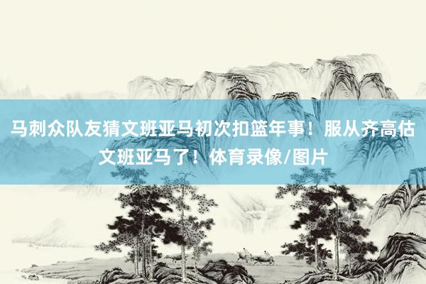 马刺众队友猜文班亚马初次扣篮年事！服从齐高估文班亚马了！体育录像/图片