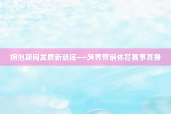 拥抱期间发展新谜底 ——跨界营销体育赛事直播