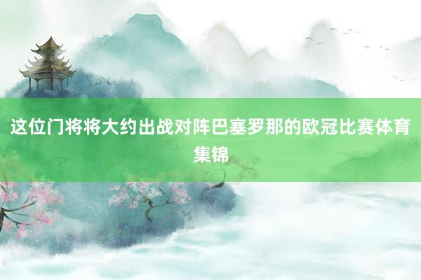这位门将将大约出战对阵巴塞罗那的欧冠比赛体育集锦