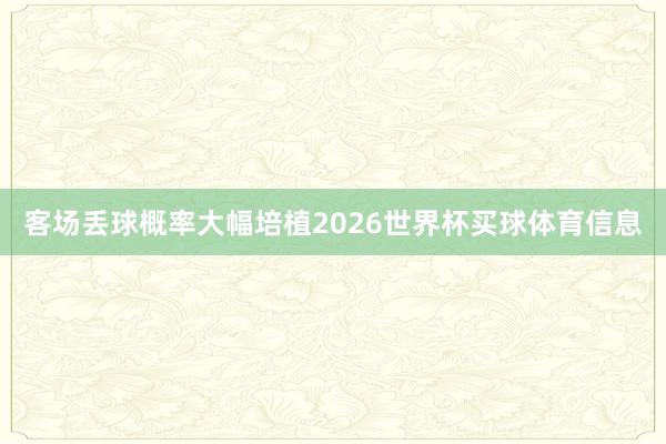客场丢球概率大幅培植2026世界杯买球体育信息