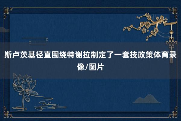 斯卢茨基径直围绕特谢拉制定了一套技政策体育录像/图片